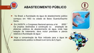 ABASTECIMENTO PÚBLICO
 No Brasil, a fluoretação da água de abastecimento público
começou em 1953 na cidade de Baixo Guandu/Espírito
Santo.
 Em 24/05/74, o Congresso Nacional aprovou a lei 6050 “
Os projetos destinados à construção ou ampliação de
sistemas públicos de abastecimento de água, onde haja
estação de tratamento, deve incluir previsões e planos
relativos à fluoretação da água.”
 Hoje a concentração de flúor indicada para a água de
abastecimento público no Brasil é em torno de 0,7ppm.
10
 