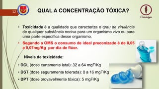 QUAL A CONCENTRAÇÃO TÓXICA?
• Níveis de toxicidade:
• DCL (dose certamente letal): 32 a 64 mgF/Kg
• DST (dose seguramente tolerada): 8 a 16 mgF/Kg
• DPT (dose provavelmente tóxica): 5 mgF/Kg
• Toxicidade é a qualidade que caracteriza o grau de virulência
de qualquer substância nociva para um organismo vivo ou para
uma parte específica desse organismo.
• Segundo a OMS o consumo de ideal preconizado é de 0,05
a 0,07mg/Kg por dia de flúor.
12
 