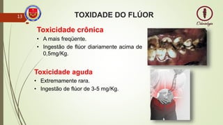 TOXIDADE DO FLÚOR

13
Toxicidade crônica
• A mais freqüente.
• Ingestão de flúor diariamente acima de
0,5mg/Kg.
Toxicidade aguda
• Extremamente rara.
• Ingestão de flúor de 3-5 mg/Kg.
 