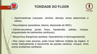 • Gastrintestinais (náuseas, vômitos, diarreia, dores abdominais e
cólica);
• Neurológicos (parestesia, tetania, depressão do SNC);
• Cardiovasculares (pulso fraco, hipotensão, palidez, choque,
irregularidade de batimentos cardíacos);
• Bioquímica Sangüínea (acidose, hipocalcemia e hipomagnesemia).
• Nos casos mais severos, pode haver falência múltipla de órgãos. A
morte habitualmente é decorrente da parada cardíaca, choque, entre
outros problemas cardíacos.
TOXIDADE DO FLÚOR
14
 