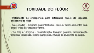 TOXIDADE DO FLÚOR
Tratamento de emergência para diferentes níveis de ingestão
excessiva de flúor
• Até 4 mg/Kg – sintomas gastrintestinais – leite ou outros alimentos com
cálcio. Pode ser induzido vômito.
• De 5mg a 15mg/Kg – hospitalização, lavagem gástrica, monitorização
cardíaca, intubação, exame sanguíneo, infusão de gluconato de cálcio.
15
 