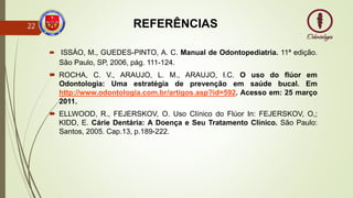 REFERÊNCIAS
 ISSÁO, M., GUEDES-PINTO, A. C. Manual de Odontopediatria. 11ª edição.
São Paulo, SP, 2006, pág. 111-124.
 ROCHA, C. V., ARAUJO, L. M., ARAUJO, I.C. O uso do flúor em
Odontologia: Uma estratégia de prevenção em saúde bucal. Em
http://www.odontologia.com.br/artigos.asp?id=592. Acesso em: 25 março
2011.
 ELLWOOD, R., FEJERSKOV, O. Uso Clínico do Flúor In: FEJERSKOV, O,;
KIDD, E. Cárie Dentária: A Doença e Seu Tratamento Clínico. São Paulo:
Santos, 2005. Cap.13, p.189-222.
22
 