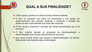 QUAL A SUA FINALIDADE?
 O flúor ajuda a prevenir as cáries de duas maneiras distintas:
 O flúor se concentra nos ossos em crescimento e nos dentes em
desenvolvimento das crianças, ajudando a endurecer o esmalte dos
dentes de leite e permanentes que ainda não nasceram.
 O flúor ajuda a endurecer o esmalte dos dentes permanentes que já se
formaram.
 O flúor trabalha durante os processos de desmineralização e
remineralização que ocorrem naturalmente em sua boca.
 Sua saliva contém ácidos que causam a desmineralização nos dentes.
Estes ácidos são liberados após a alimentação.
4
 