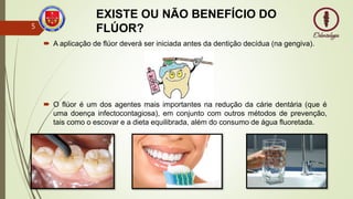 EXISTE OU NÃO BENEFÍCIO DO
FLÚOR?
 A aplicação de flúor deverá ser iniciada antes da dentição decídua (na gengiva).
 O flúor é um dos agentes mais importantes na redução da cárie dentária (que é
uma doença infectocontagiosa), em conjunto com outros métodos de prevenção,
tais como o escovar e a dieta equilibrada, além do consumo de água fluoretada.
5
 