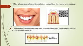  O flúor fortalece o esmalte e dentina, reduzindo a solubilidade dos mesmos em meio ácido.
 O flúor tem efeito antimicrobiano, reduzindo a capacidade da placa bacteriana para produzir
ácidos que iniciam as cáries.
7
 