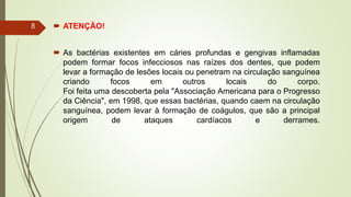  ATENÇÃO!
 As bactérias existentes em cáries profundas e gengivas inflamadas
podem formar focos infecciosos nas raízes dos dentes, que podem
levar a formação de lesões locais ou penetram na circulação sanguínea
criando focos em outros locais do corpo.
Foi feita uma descoberta pela "Associação Americana para o Progresso
da Ciência", em 1998, que essas bactérias, quando caem na circulação
sanguínea, podem levar à formação de coágulos, que são a principal
origem de ataques cardíacos e derrames.
8
 
