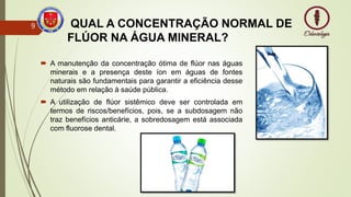 QUAL A CONCENTRAÇÃO NORMAL DE
FLÚOR NA ÁGUA MINERAL?
 A manutenção da concentração ótima de flúor nas águas
minerais e a presença deste íon em águas de fontes
naturais são fundamentais para garantir a eficiência desse
método em relação à saúde pública.
 A utilização de flúor sistêmico deve ser controlada em
termos de riscos/benefícios, pois, se a subdosagem não
traz benefícios anticárie, a sobredosagem está associada
com fluorose dental.
9
 