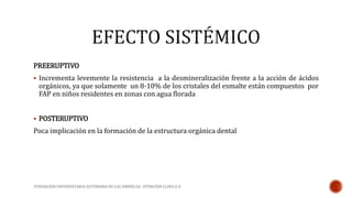 PREERUPTIVO 
 Incrementa levemente la resistencia a la desmineralización frente a la acción de ácidos 
orgánicos, ya que solamente un 8-10% de los cristales del esmalte están compuestos por 
FAP en niños residentes en zonas con agua florada 
 POSTERUPTIVO 
Poca implicación en la formación de la estructura orgánica dental 
FUNDACIÓN UNIVERSITARIA AUTÓNOMA DE LAS AMÉRICAS- ATENCIÓN CLINICA II 
 