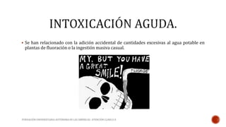  Se han relacionado con la adición accidental de cantidades excesivas al agua potable en 
plantas de fluoración o la ingestión masiva casual. 
FUNDACIÓN UNIVERSITARIA AUTÓNOMA DE LAS AMÉRICAS- ATENCIÓN CLINICA II 
 