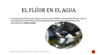  La proporción de flúor que ingresa en los recursos hídricos procedente del mar o por la 
contaminación atmosférica es extremadamente pequeña en comparación con la 
procedente de rocas y suelos. 
FUNDACIÓN UNIVERSITARIA AUTÓNOMA DE LAS AMÉRICAS- ATENCIÓN CLINICA II 
 