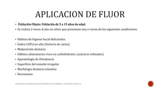  Población Objeto: Población de 5 a 19 años de edad. 
 Se realiza 2 veces al año en niños que presentan una o varias de las siguientes condiciones: 
 Hábitos de higiene bucal deficientes. 
 Índice COP/ceo alto (historia de caries) 
 Malposición dentaria 
 Hábitos alimentarios ricos en carbohidratos (azúcares refinados) 
 Aparatología de Ortodoncia 
 Superficie del esmalte irregular 
 Morfología dentaria retentiva 
 Xerostomía 
FUNDACIÓN UNIVERSITARIA AUTÓNOMA DE LAS AMÉRICAS- ATENCIÓN CLINICA II 
 