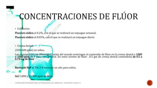  Colutorios 
Fluoruro sódico al 0.2%, con el que se realizará un enjuague semanal. 
Fluoruro sódico al 0.05%, con el que se realizará un enjuague diario 
 Crema dental 
(450-600 ppm) en niños. 
Las regulaciones en diferentes partes del mundo restringen el contenido de flúor en la crema dental a 1000 
o 1500 ppm de F para uso general. En estos niveles de flúor , 0.5 gm de crema dental contendrán de 0.5 a 
0.75 mg de flúor. 
Barniz de NaF al 5%2‐4 veces en un año para niños. 
Gel 5.000 y 12.500 ppm de flúor. 
FUNDACIÓN UNIVERSITARIA AUTÓNOMA DE LAS AMÉRICAS- ATENCIÓN CLINICA II 
 