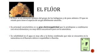  El flúor es un elemento químico del grupo de los halógenos y de peso atómico 19 que en 
estado puro tiene el aspecto de un gas débilmente amarillo. 
 Su principal característica es su gran electronegatividad que lo predispone a combinarse 
con otros elementos y es muy difícil encontrarlo puro en la naturaleza. 
 Su solubilidad en el agua es muy alta y la forma combinada que más se encuentra en la 
naturaleza es el fluoruro cálcico o espatoflúor o fluorita. 
FUNDACIÓN UNIVERSITARIA AUTÓNOMA DE LAS AMÉRICAS- ATENCIÓN CLINICA II 
 