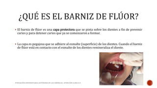  El barniz de flúor es una capa protectora que se pinta sobre los dientes a fin de prevenir 
caries y para detener caries que ya se comenzaron a formar. 
 La capa es pegajosa que se adhiere al esmalte (superficie) de los dientes. Cuando el barniz 
de flúor está en contacto con el esmalte de los dientes remineraliza el diente. 
FUNDACIÓN UNIVERSITARIA AUTÓNOMA DE LAS AMÉRICAS- ATENCIÓN CLINICA II 
 