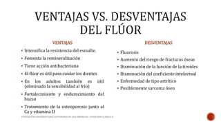 VENTAJAS 
 Intensifica la resistencia del esmalte. 
 Fomenta la remineralización 
 Tiene acción antibacteriana 
 El flúor es útil para cuidar los dientes 
 En los adultos también es útil 
(eliminado la sensibilidad al frío) 
 Fortalecimiento y endurecimiento del 
hueso 
 Tratamiento de la osteoporosis junto al 
Ca y vitamina D 
DESVENTAJAS 
 Fluorosis 
 Aumento del riesgo de fracturas óseas 
 Disminución de la función de la tiroides 
 Disminución del coeficiente intelectual 
 Enfermedad de tipo artrítico 
 Posiblemente sarcoma óseo 
FUNDACIÓN UNIVERSITARIA AUTÓNOMA DE LAS AMÉRICAS- ATENCIÓN CLINICA II 
 