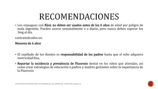  Los enjuagues con flúor, no deben ser usados antes de los 6 años de edad por peligro de 
mala ingestión. Pueden usarse semanalmente o a diario, pero nunca deben superar los 
3mg al día. 
contraindicados en: 
Menores de 6 años 
 El cepillado de los dientes es responsabilidad de los padres hasta que el niño adquiera 
motricidad fina, 
 Reportar la incidencia y prevalencia de Fluorosis dental en los niños que atiendan, así 
como crear estrategias de educación a padres y madres gestantes sobre la importancia de 
la Fluorosis 
FUNDACIÓN UNIVERSITARIA AUTÓNOMA DE LAS AMÉRICAS- ATENCIÓN CLINICA II 
 