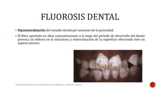  Hipomineralización del esmalte dental por aumento de la porosidad 
 El flúor aportado en altas concentraciones a lo largo del período de desarrollo del diente 
provoca un defecto en la estructura y mineralización de la superficie ofreciendo éste un 
aspecto poroso. 
FUNDACIÓN UNIVERSITARIA AUTÓNOMA DE LAS AMÉRICAS- ATENCIÓN CLINICA II 
 