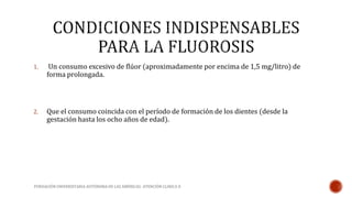 1. Un consumo excesivo de flúor (aproximadamente por encima de 1,5 mg/litro) de 
forma prolongada. 
2. Que el consumo coincida con el período de formación de los dientes (desde la 
gestación hasta los ocho años de edad). 
FUNDACIÓN UNIVERSITARIA AUTÓNOMA DE LAS AMÉRICAS- ATENCIÓN CLINICA II 
 