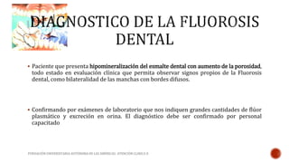  Paciente que presenta hipomineralización del esmalte dental con aumento de la porosidad, 
todo estado en evaluación clínica que permita observar signos propios de la Fluorosis 
dental, como bilateralidad de las manchas con bordes difusos. 
 Confirmando por exámenes de laboratorio que nos indiquen grandes cantidades de flúor 
plasmático y excreción en orina. El diagnóstico debe ser confirmado por personal 
capacitado 
FUNDACIÓN UNIVERSITARIA AUTÓNOMA DE LAS AMÉRICAS- ATENCIÓN CLINICA II 
 