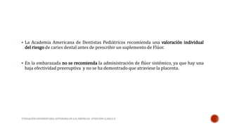  La Academia Americana de Dentistas Pediátricos recomienda una valoración individual 
del riesgo de caries dental antes de prescribir un suplemento de Flúor. 
 En la embarazada no se recomienda la administración de flúor sistémico, ya que hay una 
baja efectividad preeruptiva y no se ha demostrado que atraviese la placenta. 
FUNDACIÓN UNIVERSITARIA AUTÓNOMA DE LAS AMÉRICAS- ATENCIÓN CLINICA II 
 