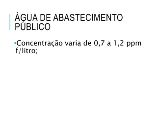 ÁGUA DE ABASTECIMENTO
PÚBLICO
•Concentração varia de 0,7 a 1,2 ppm
f/litro;
 