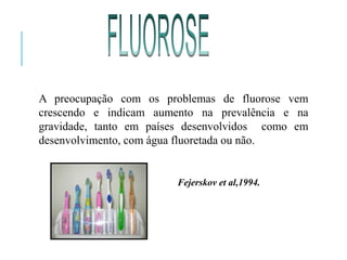 A preocupação com os problemas de fluorose vem
crescendo e indicam aumento na prevalência e na
gravidade, tanto em países desenvolvidos como em
desenvolvimento, com água fluoretada ou não.
Fejerskov et al,1994.
 