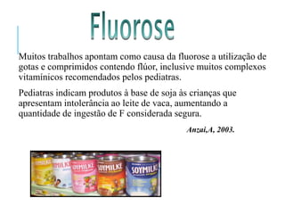 Muitos trabalhos apontam como causa da fluorose a utilização de
gotas e comprimidos contendo flúor, inclusive muitos complexos
vitamínicos recomendados pelos pediatras.
Pediatras indicam produtos à base de soja às crianças que
apresentam intolerância ao leite de vaca, aumentando a
quantidade de ingestão de F considerada segura.
Anzai,A, 2003.
 