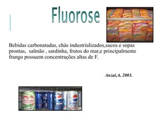Bebidas carbonatadas, chás industrializados,sucos e sopas
prontas, salmão , sardinha, frutos do mar,e principalmente
frango possuem concentrações altas de F.
Anzai,A, 2003.
 