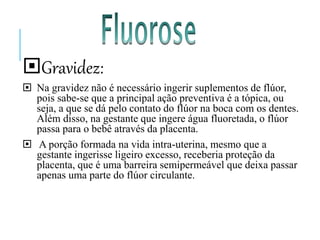 Gravidez:
 Na gravidez não é necessário ingerir suplementos de flúor,
pois sabe-se que a principal ação preventiva é a tópica, ou
seja, a que se dá pelo contato do flúor na boca com os dentes.
Além disso, na gestante que ingere água fluoretada, o flúor
passa para o bebê através da placenta.
 A porção formada na vida intra-uterina, mesmo que a
gestante ingerisse ligeiro excesso, receberia proteção da
placenta, que é uma barreira semipermeável que deixa passar
apenas uma parte do flúor circulante.
 
