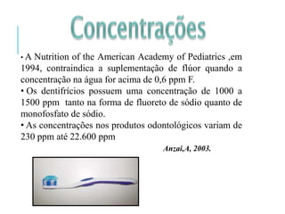 • A Nutrition of the American Academy of Pediatrics ,em
1994, contraindica a suplementação de flúor quando a
concentração na água for acima de 0,6 ppm F.
• Os dentifrícios possuem uma concentração de 1000 a
1500 ppm tanto na forma de fluoreto de sódio quanto de
monofosfato de sódio.
• As concentrações nos produtos odontológicos variam de
230 ppm até 22.600 ppm
Anzai,A, 2003.
 