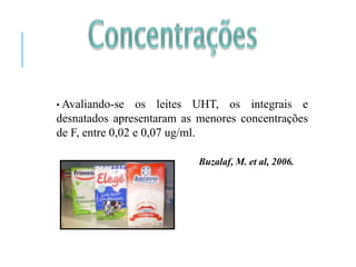 • Avaliando-se os leites UHT, os integrais e
desnatados apresentaram as menores concentrações
de F, entre 0,02 e 0,07 ug/ml.
Buzalaf, M. et al, 2006.
 
