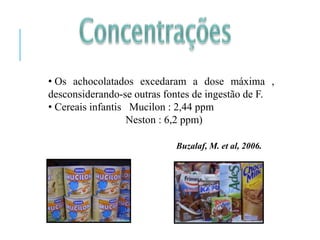 • Os achocolatados excedaram a dose máxima ,
desconsiderando-se outras fontes de ingestão de F.
• Cereais infantis Mucilon : 2,44 ppm
Neston : 6,2 ppm)
Buzalaf, M. et al, 2006.
 