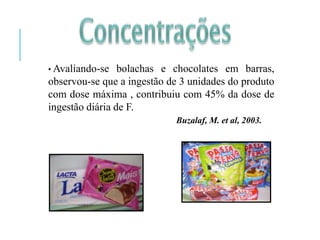 • Avaliando-se bolachas e chocolates em barras,
observou-se que a ingestão de 3 unidades do produto
com dose máxima , contribuiu com 45% da dose de
ingestão diária de F.
Buzalaf, M. et al, 2003.
 