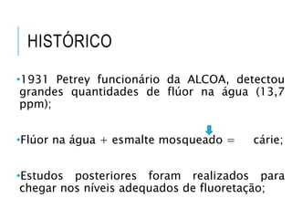 HISTÓRICO
•1931 Petrey funcionário da ALCOA, detectou
grandes quantidades de flúor na água (13,7
ppm);
•Flúor na água + esmalte mosqueado = cárie;
•Estudos posteriores foram realizados para
chegar nos níveis adequados de fluoretação;
 