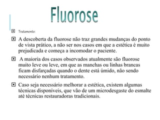  Tratamento:
 A descoberta da fluorose não traz grandes mudanças do ponto
de vista prático, a não ser nos casos em que a estética é muito
prejudicada e começa a incomodar o paciente.
 A maioria dos casos observados atualmente são fluorose
muito leve ou leve, em que as manchas ou linhas brancas
ficam disfarçadas quando o dente está úmido, não sendo
necessário nenhum tratamento.
 Caso seja necessário melhorar a estética, existem algumas
técnicas disponíveis, que vão de um microdesgaste do esmalte
até técnicas restauradoras tradicionais.
 