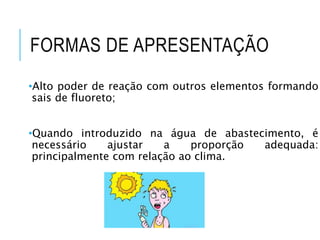 FORMAS DE APRESENTAÇÃO
•Alto poder de reação com outros elementos formando
sais de fluoreto;
•Quando introduzido na água de abastecimento, é
necessário ajustar a proporção adequada:
principalmente com relação ao clima.
 
