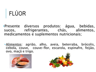 FLÚOR
•Presente diversos produtos: água, bebidas,
sucos, refrigerantes, chás, alimentos,
medicamentos e suplementos nutricionais;
•Alimentos: agrião, alho, aveia, beterraba, brócolis,
cebola, couve, couve-flor, escarola, espinafre, feijão,
ovo, maçã e trigo.
 