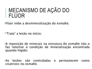 •Flúor inibe a desmineralização do esmalte;
•“Trata” a lesão no início;
•A reposição de minerais na estrutura do esmalte não o
faz retornar à condição de mineralização encontrada
quando hígido;
•As lesões são controladas e permanecem como
cicatrizes no esmalte.
MECANISMO DE AÇÃO DO
FLÚOR
 