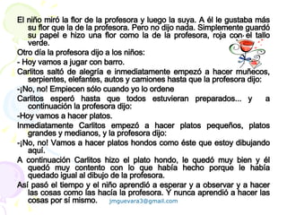 El niño miró la flor de la profesora y luego la suya. A él le gustaba más su flor que la de la profesora. Pero no dijo nada. Simplemente guardó su papel e hizo una flor como la de la profesora, roja con el tallo verde. Otro día la profesora dijo a los niños: - Hoy vamos a jugar con barro.  Carlitos saltó de alegría e inmediatamente empezó a hacer muñecos, serpientes, elefantes, autos y camiones hasta que la profesora dijo:  -¡No, no! Empiecen sólo cuando yo lo ordene Carlitos esperó hasta que todos estuvieran preparados... y  a continuación la profesora dijo: -Hoy vamos a hacer platos.  Inmediatamente Carlitos empezó a hacer platos pequeños, platos grandes y medianos, y la profesora dijo:  -¡No, no! Vamos a hacer platos hondos como éste que estoy dibujando aquí.  A continuación Carlitos hizo el plato hondo, le quedó muy bien y él quedó muy contento con lo que había hecho porque le había quedado igual al dibujo de la profesora. Así pasó el tiempo y el niño aprendió a esperar y a observar y a hacer las cosas como las hacía la profesora. Y nunca aprendió a hacer las cosas por sí mismo. 
