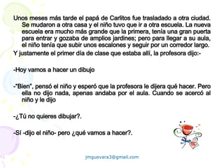 Unos meses más tarde el papá de Carlitos fue trasladado a otra ciudad. Se mudaron a otra casa y el niño tuvo que ir a otra escuela. La nueva escuela era mucho más grande que la primera, tenía una gran puerta para entrar y gozaba de amplios jardines; pero para llegar a su aula, el niño tenía que subir unos escalones y seguir por un corredor largo. Y justamente el primer día de clase que estaba allí, la profesora dijo:- -Hoy vamos a hacer un dibujo -“Bien”, pensó el niño y esperó que la profesora le dijera qué hacer. Pero ella no dijo nada, apenas andaba por el aula. Cuando se acercó al niño y le dijo -¿Tú no quieres dibujar?. -Sí -dijo el niño- pero ¿qué vamos a hacer?.   