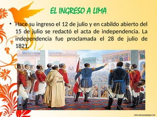 EL INGRESO A LIMA
• Hace su ingreso el 12 de julio y en cabildo abierto del
15 de julio se redactó el acta de independencia. La
independencia fue proclamada el 28 de julio de
1821.
 
