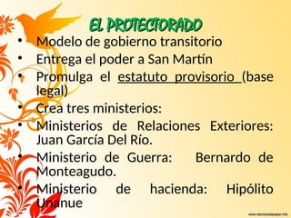 EL PROTECTORADO
EL PROTECTORADO
• Modelo de gobierno transitorio
• Entrega el poder a San Martín
• Promulga el estatuto provisorio (base
legal)
• Crea tres ministerios:
• Ministerios de Relaciones Exteriores:
Juan García Del Río.
• Ministerio de Guerra: Bernardo de
Monteagudo.
• Ministerio de hacienda: Hipólito
Unanue
 