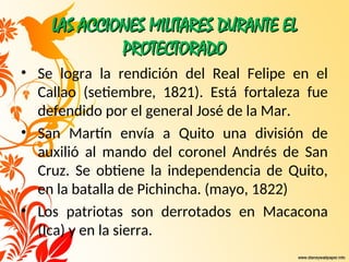 LAS ACCIONES MILITARES DURANTE EL
LAS ACCIONES MILITARES DURANTE EL
PROTECTORADO
PROTECTORADO
• Se logra la rendición del Real Felipe en el
Callao (setiembre, 1821). Está fortaleza fue
defendido por el general José de la Mar.
• San Martín envía a Quito una división de
auxilió al mando del coronel Andrés de San
Cruz. Se obtiene la independencia de Quito,
en la batalla de Pichincha. (mayo, 1822)
• Los patriotas son derrotados en Macacona
(Ica) y en la sierra.
 