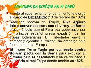 ACCIONES DE BOLÍVAR EN EL PERÚ
 Frente al caos reinante, el parlamento le otorgó
el cargo de DICTADOR
DICTADOR (10 de febrero de 1824)
 Radicado todavía en Trujillo, Riva Agüero
Riva Agüero
inició conversaciones con el virrey La Serna
inició conversaciones con el virrey La Serna
proponiéndole que el Perú sea gobernado por
un príncipe español previa expulsión de las
tropas bolivarianas. El libertador envió a
apresar y ejecutar al traidor, sin embargo solo
fue deportado a Europa.
 El mismo Torre Tagle por su recelo contra
Torre Tagle por su recelo contra
Bolívar, pacta con la Serna
Bolívar, pacta con la Serna para expulsar al
dictador pero es descubierto y se ve obligado a
huir hacia el real Felipe donde moriría en 1825.
 