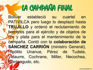 LA CAMPAÑA FINAL
LA CAMPAÑA FINAL
Bolívar estableció su cuartel en
PATIVILCA pero luego lo desplazó hasta
TRUJILLO
TRUJILLO y ordenó el reclutamiento de
hombres para el ejército y de objetos de
oro y plata para el mantenimiento de la
campaña. Contó con la colaboración de
colaboración de
SÁNCHEZ CARRIÓN
SÁNCHEZ CARRIÓN (ministro General),
Hipólito Unanue, Pérez de Tudela,
Vidaurre, Cochrane, Miller, Necochea,
Monteagudo, etc.
 
