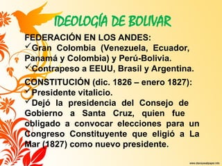 IDEOLOGÍA DE BOLIVAR
FEDERACIÓN EN LOS ANDES:
Gran Colombia (Venezuela, Ecuador,
Panamá y Colombia) y Perú-Bolivia.
Contrapeso a EEUU, Brasil y Argentina.
CONSTITUCIÓN (dic. 1826 – enero 1827):
Presidente vitalicio.
Dejó la presidencia del Consejo de
Gobierno a Santa Cruz, quien fue
obligado a convocar elecciones para un
Congreso Constituyente que eligió a La
Mar (1827) como nuevo presidente.
 