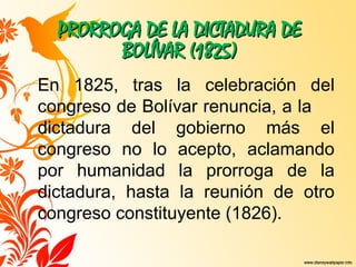 PRORROGA DE LA DICTADURA DE
PRORROGA DE LA DICTADURA DE
BOLÍVAR (1825)
BOLÍVAR (1825)
En 1825, tras la celebración del
congreso de Bolívar renuncia, a la
dictadura del gobierno más el
congreso no lo acepto, aclamando
por humanidad la prorroga de la
dictadura, hasta la reunión de otro
congreso constituyente (1826).
 