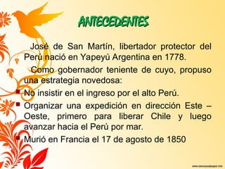 ANTECEDENTES
ANTECEDENTES
José de San Martín, libertador protector del
Perú nació en Yapeyú Argentina en 1778.
Como gobernador teniente de cuyo, propuso
una estrategia novedosa:
 No insistir en el ingreso por el alto Perú.
 Organizar una expedición en dirección Este –
Oeste, primero para liberar Chile y luego
avanzar hacia el Perú por mar.
 Murió en Francia el 17 de agosto de 1850
 