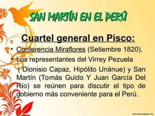 SAN MARTÍN EN EL PERÚ
SAN MARTÍN EN EL PERÚ
Cuartel general en Pisco:
• Conferencia Miraflores (Setiembre 1820).
• Los representantes del Virrey Pezuela
( Dionisio Capaz, Hipólito Unánue) y San
Martín (Tomás Guido Y Juan García Del
Río) se reúnen para discutir el tipo de
gobierno más conveniente para el Perú.
 