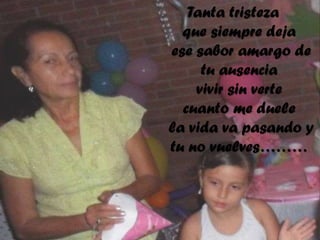 Tanta tristeza
que siempre deja
ese sabor amargo de
tu ausencia
vivir sin verte
cuanto me duele
la vida va pasando y
tu no vuelves………

 